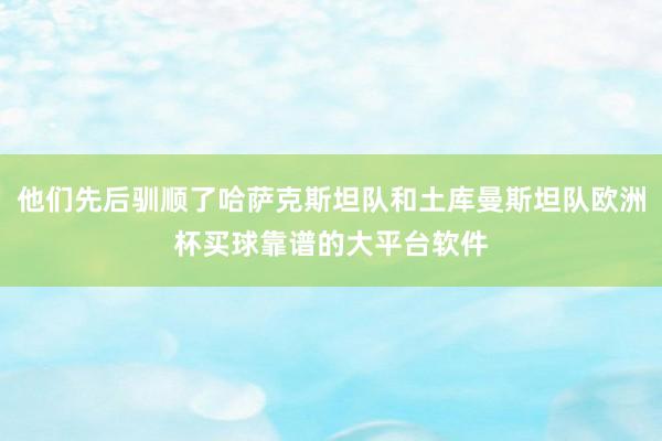 他们先后驯顺了哈萨克斯坦队和土库曼斯坦队欧洲杯买球靠谱的大平台软件