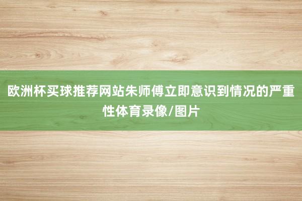 欧洲杯买球推荐网站朱师傅立即意识到情况的严重性体育录像/图片