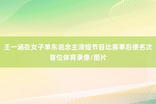 王一涵在女子单东说念主滑短节目比赛事后便名次首位体育录像/图片