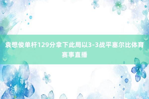 袁想俊单杆129分拿下此局以3-3战平塞尔比体育赛事直播