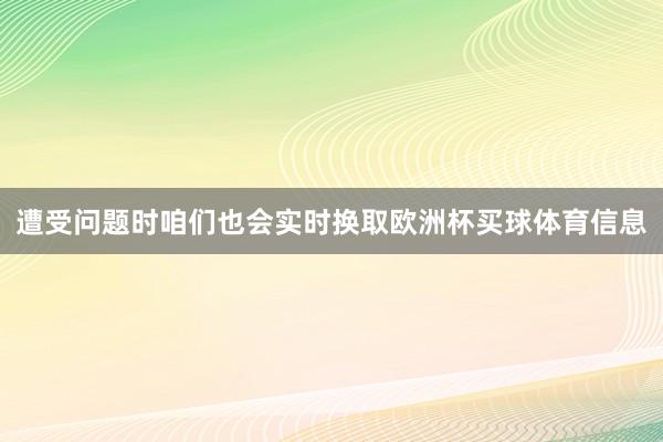 遭受问题时咱们也会实时换取欧洲杯买球体育信息