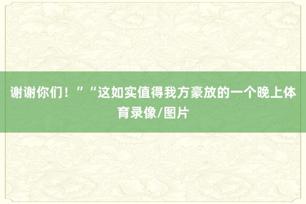 谢谢你们！”　　“这如实值得我方豪放的一个晚上体育录像/图片