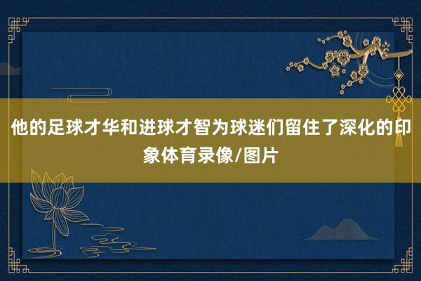 他的足球才华和进球才智为球迷们留住了深化的印象体育录像/图片