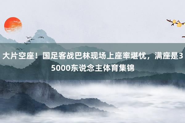 大片空座！国足客战巴林现场上座率堪忧，满座是35000东说念主体育集锦