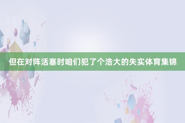 但在对阵活塞时咱们犯了个浩大的失实体育集锦