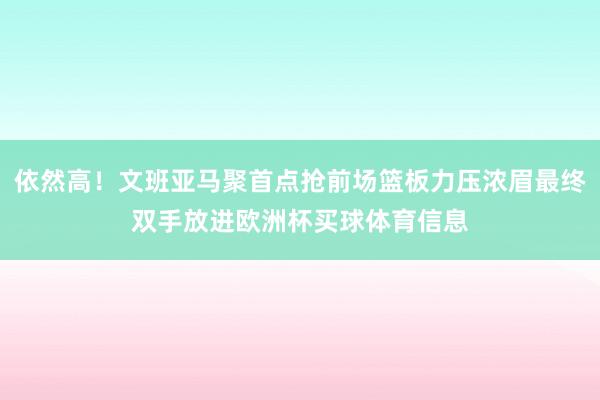 依然高！文班亚马聚首点抢前场篮板力压浓眉最终双手放进欧洲杯买球体育信息