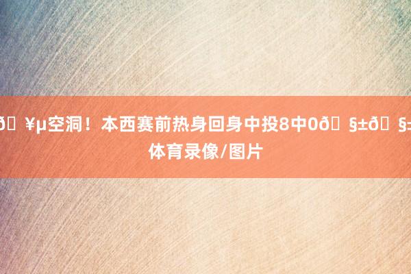 🥵空洞！本西赛前热身回身中投8中0🧱🧱体育录像/图片