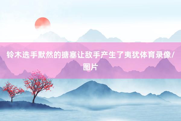 铃木选手默然的搪塞让敌手产生了夷犹体育录像/图片