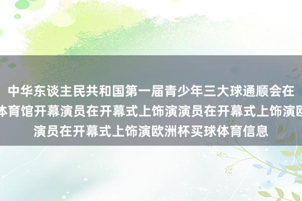 中华东谈主民共和国第一届青少年三大球通顺会在湖南省长沙市贺龙体育馆开幕演员在开幕式上饰演演员在开幕式上饰演欧洲杯买球体育信息