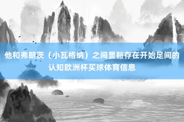 他和弗朗茨（小瓦格纳）之间显豁存在开始足间的认知欧洲杯买球体育信息