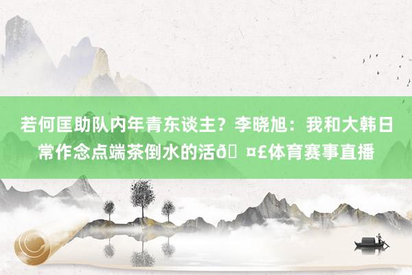 若何匡助队内年青东谈主？李晓旭：我和大韩日常作念点端茶倒水的活🤣体育赛事直播