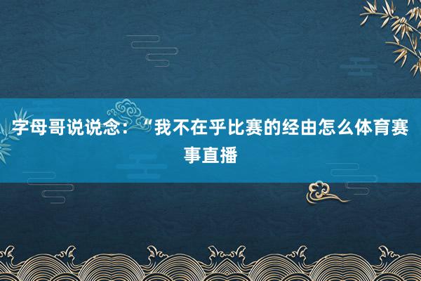 字母哥说说念：“我不在乎比赛的经由怎么体育赛事直播