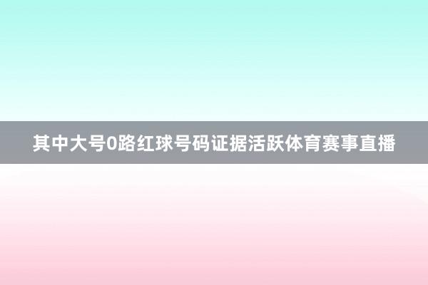 其中大号0路红球号码证据活跃体育赛事直播