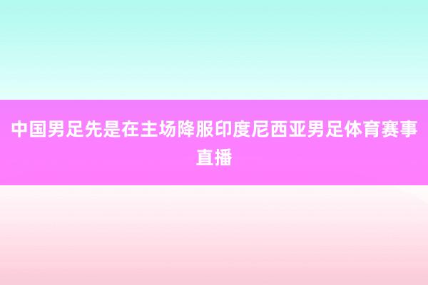 中国男足先是在主场降服印度尼西亚男足体育赛事直播