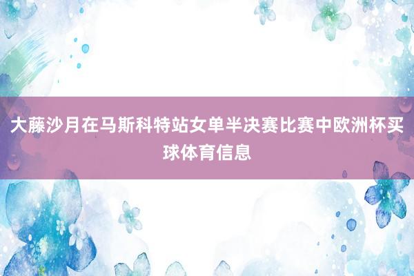 大藤沙月在马斯科特站女单半决赛比赛中欧洲杯买球体育信息