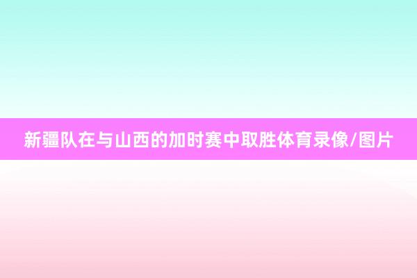 新疆队在与山西的加时赛中取胜体育录像/图片
