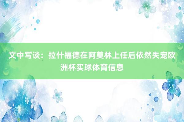 文中写谈：　　拉什福德在阿莫林上任后依然失宠欧洲杯买球体育信息