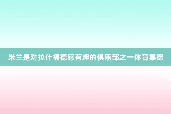 米兰是对拉什福德感有趣的俱乐部之一体育集锦