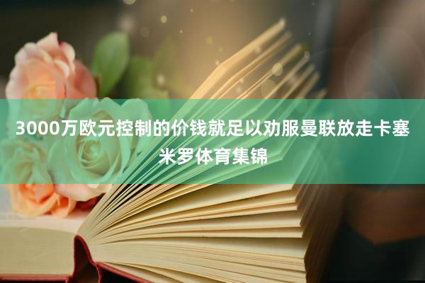 3000万欧元控制的价钱就足以劝服曼联放走卡塞米罗体育集锦